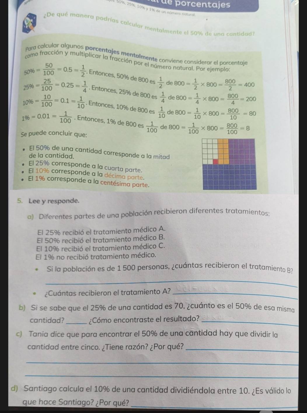 ué porcentajes
: 50%, 25%, 10% y 1% de un númera natural.
¿De qué manera podrías calcular mentalmente el 50% de una cantidad?
Para calcular algunos porcentajes mentalmente conviene considerar el porcentaje
como fracción y multiplicar la fracción por el número natural. Por ejemplo:
50% = 50/100 =0.5= 1/2 . Entonces, 50% de 800 es  1/2  de 800= 1/2 * 800= 800/2 =400
25% = 25/100 =0.25= 1/4 . Entonces, 25% de 800 es  1/4  de 800= 1/4 * 800= 800/4 =200
10% = 10/100 =0.1= 1/10 . Entonces, 10% de 800 es  1/10  de 800= 1/10 * 800= 800/10 =80
1% =0.01= 1/100 . Entonces, 1% de 800 es  1/100  d e800= 1/100 * 800= 800/100 =8
Se puede concluir que:
El 50% de una cantidad corresponde a la mitad
de la cantidad.
El 25% corresponde a la cuarta parte.
El 10% corresponde a la décima parte.
El 1% corresponde a la centésima parte.
5. Lee y responde.
a) Diferentes partes de una población recibieron diferentes tratamientos:
El 25% recibió el tratamiento médico A.
El 50% recibió el tratamiento médico B.
El 10% recibió el tratamiento médico C.
El 1% no recibió tratamiento médico.
Si la población es de 1 500 personas, ¿cuántas recibieron el tratamiento B?
_
¿Cuántas recibieron el tratamiento A?_
b) Si se sabe que el 25% de una cantidad es 70, ¿cuánto es el 50% de esa misma
cantidad? _¿Cómo encontraste el resultado?_
c) Tania dice que para encontrar el 50% de una cantidad hay que dividir la
cantidad entre cinco. ¿Tiene razón? ¿Por qué?_
_
_
d) Santiago calcula el 10% de una cantidad dividiéndola entre 10. ¿Es válido lo
que hace Santiago? ¿Por qué?_