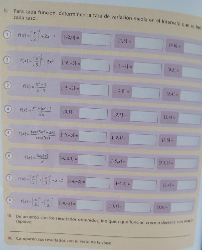 cada caso. 
I. Para cada función, determinen la tasa de variación media en el intervalo que se ind 
1 f(x)=( x/3 )^3+2x-1 [-2,0]=□ [1,3]=□ [4,6]= □ 
a f(x)=( x/3 )^ 1/3 +2x^2 [-6,-5)=□ [-3,-1]=□ [0,2]= □  
a f(x)= (x^2+1)/x-1  [-5,-3]=□ [-2,0]=□ [2,4]= □ 
4 f(x)= (x^2+6x-1)/sqrt(x)  [0,1]=□ [2,3]=□ [3,4]=□
5 f(x)= (sen (3x^2+2x))/cos (3x)  [-9,-6]=□ [-2,1]=□ [3,6]=□
6 f(x)= log (x)/x  [-0.5,1]=□ [1.5,2]=□ [2.5,3]=□
7 f(x)=( x/5 )^2+( x/3 )^2-x+2 [-4,-2]=□ [-1,1]=□ [2,4]=□
8 f(x)=( x/6 )^3-( x/3 )^3 [-4,-2]=□ [-1,1]=□ [3.5]= □ 
III. De acuerdo con los resultados obtenidos, indiquen qué función crece o decrece con mayón 
rapidez. 
_ 
IV. Comparen sus resultados con el resto de la clase.