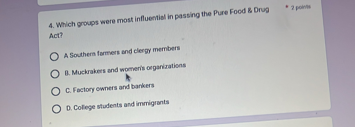 Which groups were most influential in passing the Pure Food & Drug 2 points
Act?
A Southern farmers and clergy members
B. Muckrakers and women's organizations
C. Factory owners and bankers
D. College students and immigrants