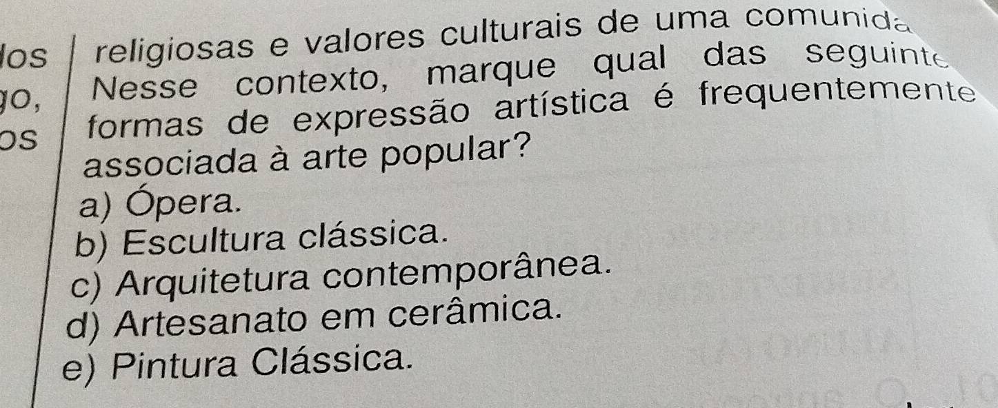 los religiosas e valores culturais de uma comunida
gO, Nesse contexto, marque qual das seguinte
OS formas de expressão artística é frequentemente
associada à arte popular?
a) Ópera.
b) Escultura clássica.
c) Arquitetura contemporânea.
d) Artesanato em cerâmica.
e) Pintura Clássica.