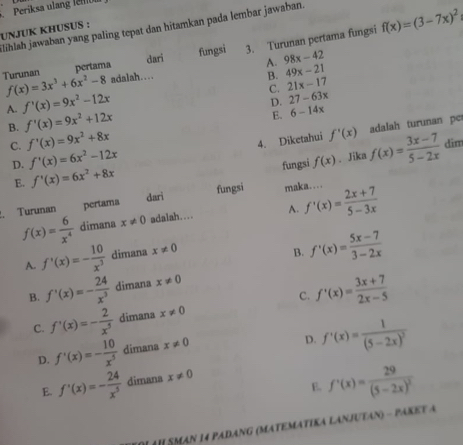 Periksa ulang lellb
lihlah jawaban yang paling tepat dan hitamkan pada lembar jawaban.
UNJUK KHUSUS :
pertama dari fungsi 3. Turunan pertama fungsi f(x)=(3-7x)^2
A. 98x-42
Turunan f(x)=3x^3+6x^2-8 adalah… B. 49x-21
C. 21x-17
A. f'(x)=9x^2-12x
B. f'(x)=9x^2+12x D. 27-63x
E. 6-14x
C. f'(x)=9x^2+8x
4. Diketahui f'(x) adalah turunan pe
dim
D. f'(x)=6x^2-12x
E. f'(x)=6x^2+8x fungsi f(x). Jika f(x)= (3x-7)/5-2x 
dari
. Turunan pertama fungsi maka… f'(x)= (2x+7)/5-3x 
f(x)= 6/x^4  dimana x!= 0 adalah... A.
A. f'(x)=- 10/x^3  dimana x!= 0
B. f'(x)= (5x-7)/3-2x 
B. f'(x)=- 24/x^3  dimana x!= 0
C. f'(x)=- 2/x^5  dimana x!= 0 C. f'(x)= (3x+7)/2x-5 
D. f'(x)=- 10/x^5  dimana x!= 0
D. f'(x)=frac 1(5-2x)^2
E. f'(x)=frac 29(5-2x)^2
E. f'(x)=- 24/x^5  dimana x!= 0
#H SMAN 14 PADANG (MATEMATIKA LANJUTAN) - PAKET A