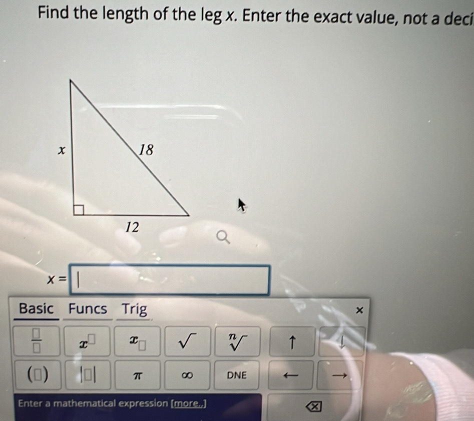 Find the length of the leg x. Enter the exact value, not a deci
x=□
Basic Funcs Trig ×
 □ /□   x^(□) x sqrt() sqrt[n]() ↑ 
(0) 10 π ∞ DNE 
Enter a mathematical expression [more.,]