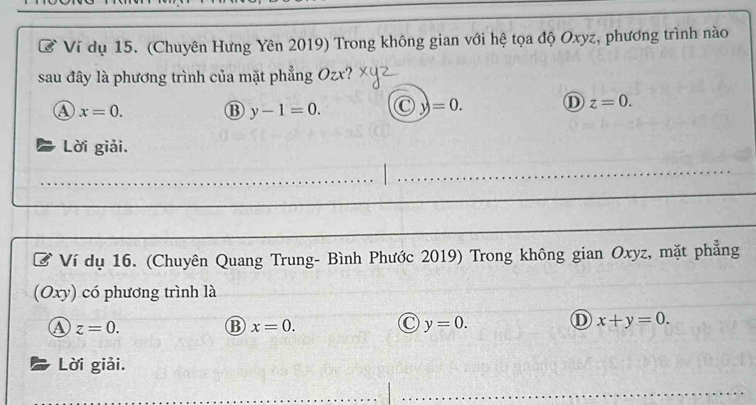 Ví dụ 15. (Chuyên Hưng Yên 2019) Trong không gian với hệ tọa độ Oxyz, phương trình nào
sau đây là phương trình của mặt phẳng Ozx?
④ x=0.
⑬ y-1=0.
C =0.
D z=0. 
Lời giải.
Ví dụ 16. (Chuyên Quang Trung- Bình Phước 2019) Trong không gian Oxyz, mặt phẳng
(C ) cy) có phương trình là
④ z=0.
B x=0.
C y=0.
① x+y=0. 
Lời giải.