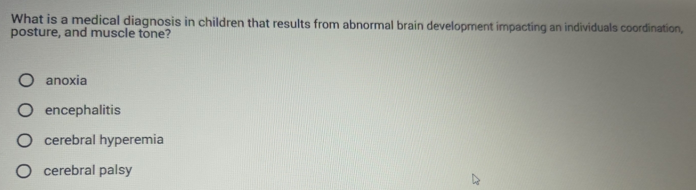 What is a medical diagnosis in children that results from abnormal brain development impacting an individuals coordination,
posture, and muscle tone?
anoxia
encephalitis
cerebral hyperemia
cerebral palsy