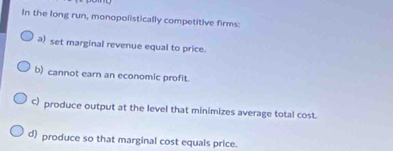 In the long run, monopolistically competitive firms:
a) set marginal revenue equal to price.
b) cannot earn an economic profit.
c) produce output at the level that minimizes average total cost.
d produce so that marginal cost equals price.