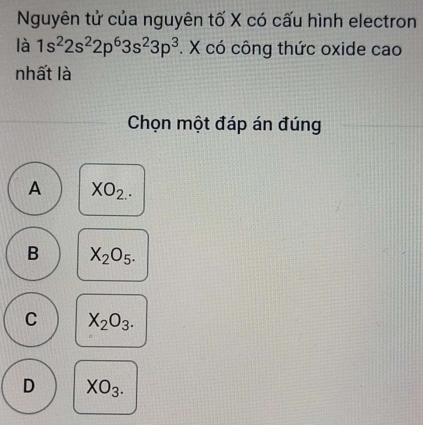 Nguyên tử của nguyên tố X có cấu hình electron
là 1s^22s^22p^63s^23p^3. X có công thức oxide cao
nhất là
Chọn một đáp án đúng
A
XO_2.
B
X_2O_5.
C
X_2O_3.
D
XO_3.