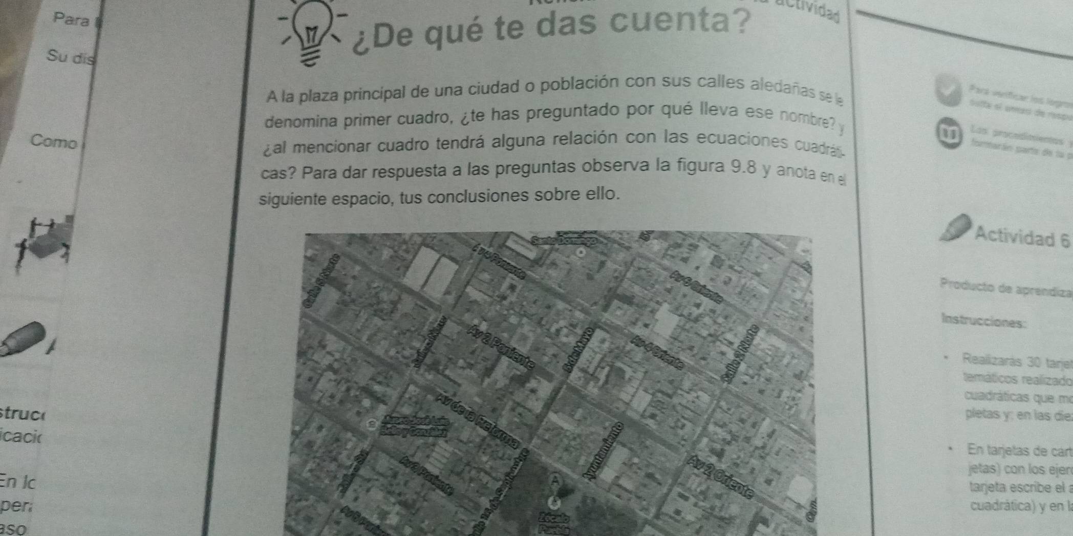 Para l 
Su dis 
¿De qué te das cuenta? actividad 
A la plaza principal de una ciudad o población con sus calles aledañas se le 
Para veriticar los logro 
botta el unas de rçr 
denomina primer cuadro, ¿te has preguntado por qué lleva ese nombre? y 
Lap procedimentas 
Como 
¿al mencionar cuadro tendrá alguna relación con las ecuaciones cuadrás 
1 fombarán parte de la p 
cas? Para dar respuesta a las preguntas observa la figura 9.8 y anota en e 
siguiente espacio, tus conclusiones sobre ello. 
Actividad 6 
Producto de aprendiza 
Instrucciones: 
Realizarás 30 tarjel 
temáticos realizado 
cuadráticas que m 
struc(pletas y; en las die 
icaci(En tarjetas de cart 
jetas) con los ejen 
En lc 
tarjeta escribe el 
percuadrática) y en la 
so