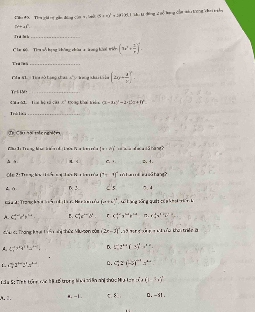 Tìm giá trị gần đủng của x, biết (9+x)^3approx 59705 ,1 khi ta dùng 2 số hạng đầu tiên trong khai triển
(9+x)^5.
Trã lời:_
Câu 60. Tìm số hạng không chứa x trong khai triển (3x^2+ 2/x )^6.
Trã lời:_
Câu 61. Tìm số hạng chứa x^3y trong khai triển (2xy+ 3/y )^5.
Trã lời:_
Câu 62. Tìm hệ số của x^4 trong khai triển: (2-3x)^5-2· (3x+1)^6.
Trả lời:_
D. Câu hỏi trắc nghiệm
Câu 1: Trong khai triển nhị thức Niu-tơn của (a+b)^4 có bao nhiêu số hạng?
A. 6 B.3. C. 5. D. 4.
Câu 2: Trong khai triển nhị thức Niu-tơn của (2x-3)^4 có bao nhiêu số hạng?
A. 6. B. 3. C. 5. D. 4.
Câu 3: Trong khai triển nhị thức Niu-tơn của (a+b)^4 , số hạng tổng quát của khai triển là
A. C_4^((k-1)a^k)b^(5-k). B. C_4^(ka^4-k)b^k. C. C_4^((k+1)a^5-k)b^(k+1) D. C_4^(ka^4-k)b^(4-k)
Câu 4: Trong khai triển nhị thức Niu-tơn của (2x-3)^4 , số hạng tổng quát của khai triển là
A. C_4^(k2^k)3^(4-k)x^(4-k). B. C_4^(k2^4-k)(-3)^kx^(4-k).
D.
C. C_4^(k2^4-k)3^kx^(4-k). C_4^(k2^k)(-3)^4-kx^(4-k).
Câu 5: Tính tổng các hệ số trong khai triển nhị thức Niu-tơn của (1-2x)^4.
A. 1. B. -1. C. 81. D. -81.
15