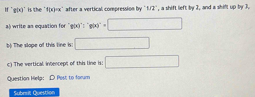 If ` g(x)^. is the f(x)=x^, after a vertical compression by ` 1/2 `, a shift left by 2, and a shift up by 3, 
a) write an equation for g(x)∵ g(x)=□
b) The slope of this line is: □ 
c) The vertical intercept of this line is: □ 
Question Help: Ω Post to forum 
Submit Question