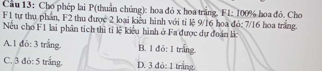 Cho phép lai P (thuần chủng): hoa đỏ x hoa trắng, F1: 100% hoa đỏ. Cho
F1 tự thụ phần, F2 thu được 2 loại kiểu hình với tỉ lệ 9/16 hoa đỏ: 7/16 hoa trắng.
Nếu cho F1 lai phân tích thì tỉ lệ kiểu hình ở Fa được dự đoán là:
A. 1 đỏ: 3 trắng. B. 1 đỏ: 1 trắng.
C. 3 đỏ: 5 trắng. D. 3 đỏ: 1 trắng.