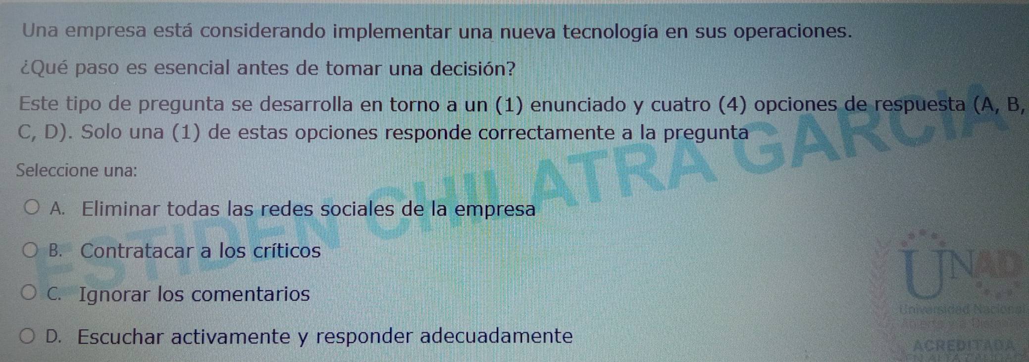 Una empresa está considerando implementar una nueva tecnología en sus operaciones.
¿Qué paso es esencial antes de tomar una decisión?
Este tipo de pregunta se desarrolla en torno a un (1) enunciado y cuatro (4) opciones de respuesta (A, B,
C, D ). Solo una (1) de estas opciones responde correctamente a la pregunta
Seleccione una:
A. Eliminar todas las redes sociales de la empresa
B. Contratacar a los críticos
C. Ignorar los comentarios
D. Escuchar activamente y responder adecuadamente
ACRED