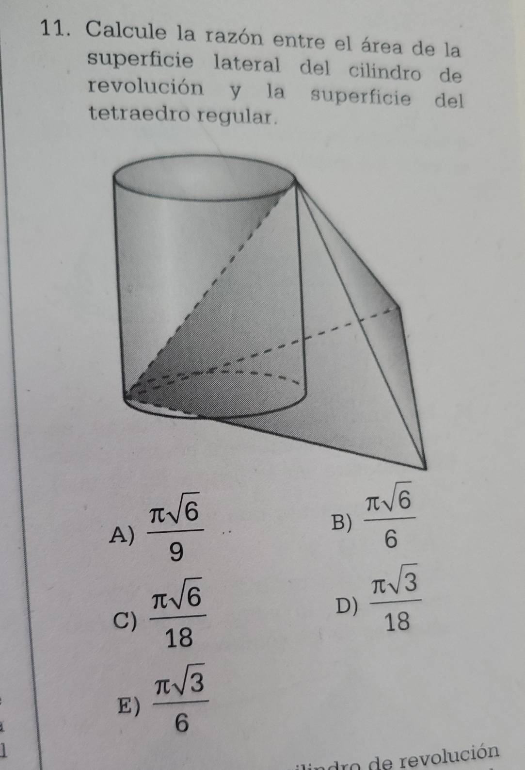 Calcule la razón entre el área de la
superficie lateral del cilindro de
revolución y la superficie del
tetraedro regular.
A)  π sqrt(6)/9 
B)  π sqrt(6)/6 
C)  π sqrt(6)/18 
D)  π sqrt(3)/18 
E)  π sqrt(3)/6 
adro de revolución