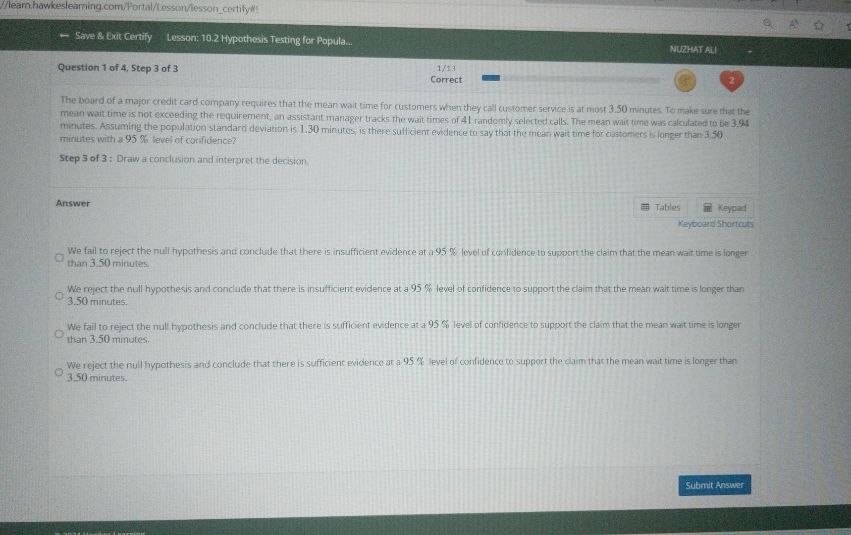 learn.hawkeslearning.com/Portal/Lesson/lesson_certify#!
Save & Exit Certify Lesson: 10.2 Hypothesis Testing for Popula...
NUZHAT ALI
Question 1 of 4, Step 3 of 3 1/13
Correct 2
The board of a major credit card company requires that the mean wait time for customers when they call customer service is at most 3.50 minutes. To make sure that the
mean wait time is not exceeding the requirement, an assistant manager tracks the wait times of 41 randomly selected calls. The mean wait time was calculated to be 3.94
minutes. Assuming the population standard deviation is 1.30 minutes, is there sufficient evidence to say that the mean wait time for customers is longer than 3.50
minutes with a 95 % level of confidence?
Step 3 of 3 : Draw a conclusion and interpret the decision.
Answer Tables Keypad
Keyboard Shortcuts
We fail to reject the null hypothesis and conclude that there is insufficient evidence at a 95 % level of confidence to support the claim that the mean wait time is longer
than 3.50 minutes.
We reject the null hypothesis and conclude that there is insufficient evidence at a 95 % level of confidence to support the claim that the mean wait time is longer than
3.50 minutes.
We fail to reject the null hypothesis and conclude that there is sufficient evidence at a 95 % level of confidence to support the claim that the mean wait time is longer
than 3.50 minutes.
We reject the null hypothesis and conclude that there is sufficient evidence at a 95 % level of confidence to support the claim that the mean wait time is longer than
3.50 minutes.
Submit Answer