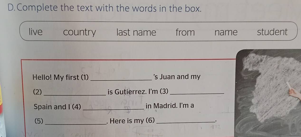 Complete the text with the words in the box.
live country last name from name student
Hello! My first (1) _'s Juan and my
(2)_ is Gutierrez. I'm (3)_
Spain and I (4) _in Madrid. I'm a
(5) _. Here is my (6) __.