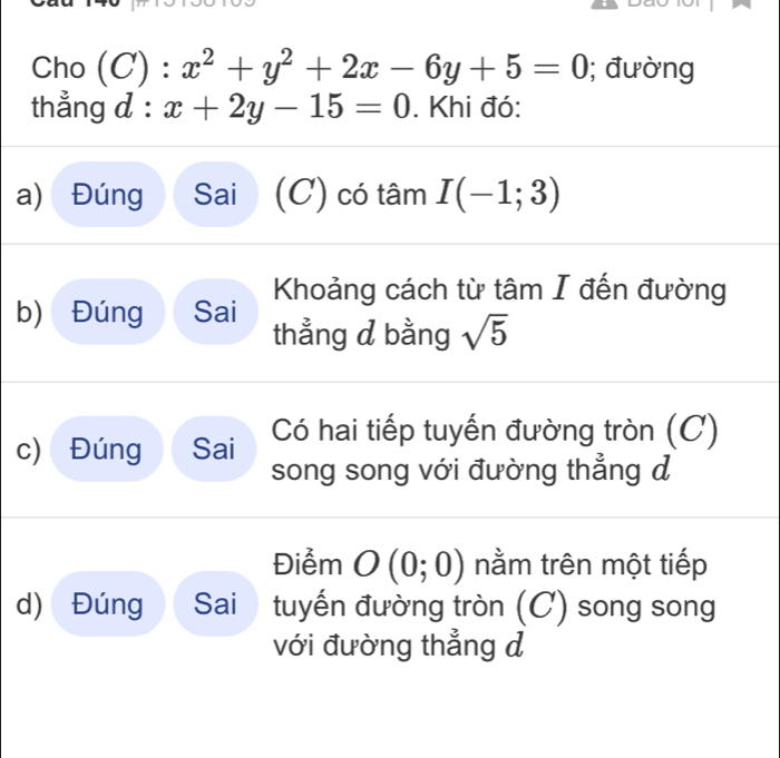 Cho (C) : x^2+y^2+2x-6y+5=0; đường
thẳng d: x+2y-15=0. Khi đó:
a) Đúng Sai (C) có tâm I(-1;3)
Khoảng cách từ tâm I đến đường
b) Đúng Sai thẳng d bằng sqrt(5)
c) Đúng Sai Có hai tiếp tuyến đường tròn (C)
song song với đường thẳng đ
Điểm O(0;0) nằm trên một tiếp
d) Đúng Sai tuyến đường tròn (C) song song
với đường thẳng d