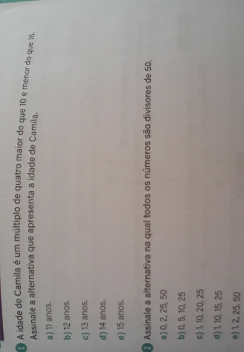 A idade de Camila é um múltiplo de quatro maior do que 10 e menor do que 16.
Assinale a alternativa que apresenta a idade de Camila.
a) 11 anos.
b) 12 anos.
c) 13 anos.
d) 14 anos.
e) 15 anos.
2 Assinale a alternativa na qual todos os números são divisores de 50.
a) 0, 2, 25, 50
b) 0, 5, 10, 25
c) 1, 10, 20, 25
d) 1, 10, 15, 25
e) 1, 2, 25, 50