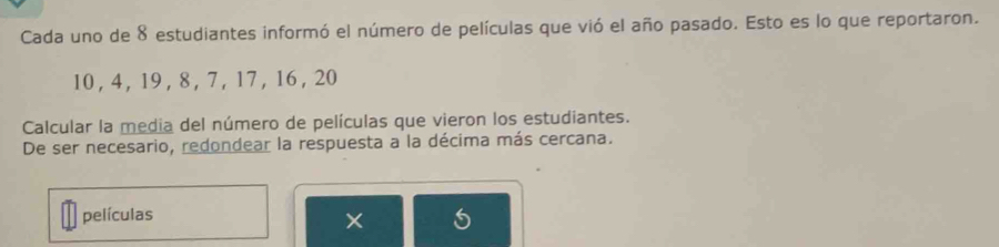 Cada uno de 8 estudiantes informó el número de películas que vió el año pasado. Esto es lo que reportaron.
10 , 4, 19 , 8 , 7, 17 , 16 , 20
Calcular la media del número de películas que vieron los estudiantes. 
De ser necesario, redondear la respuesta a la décima más cercana. 
películas