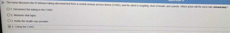 The nurse discovers the IV infusion tubing disconnected from a central venous access device (CVAD), and the client is coughing, short of breath, and cyanotic. Which action will the nurse take immediately? 
1. Reconnect the tubing to the CVAD 
2. Measure vital signs 
3. Notify the health care provider. 
4. Clamp the CVAD.
