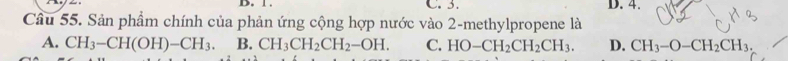 B. 1. C. 3. D. 4.
Câu 55. Sản phẩm chính của phản ứng cộng hợp nước vào 2 -methylpropene là
A. CH_3-CH(OH)-CH_3. B. CH_3CH_2CH_2-OH. C. HO-CH_2CH_2CH_3. D. CH_3-O-CH_2CH_3.