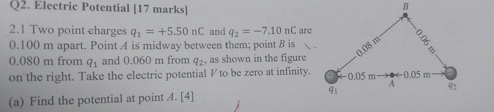 Electric Potential [17 marks] 
2.1 Two point charges q_1=+5.50nC and q_2=-7.10nC are
0.100 m apart. Point A is midway between them; point B is
0.080 m from q_1 and 0.060 m from q_2 , as shown in the figure 
on the right. Take the electric potential ◤to be zero at infinity. 
(a) Find the potential at point A. [4]