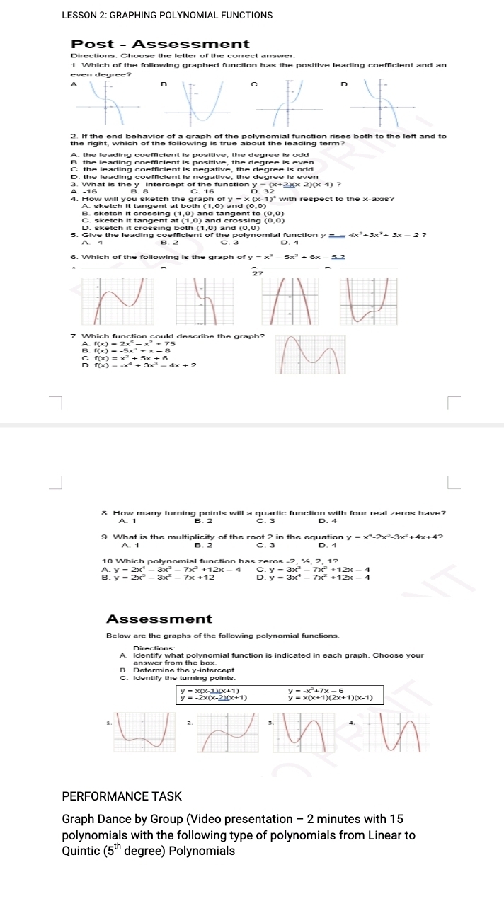 LESSON 2: GRAPHING POLYNOMIAL FUNCTIONS
Post - Assessment
Directions: Choose the letter of the correct answer
1. Which of the following graphed function has the positive leading coefficient and an
even degree?
D.
2. If the end behavior of a graph of the polynomial function rises both to the left and to
A. the leading coefficient is positive, the degree is odd
B. the leading coefficient is positive, the degree is even
C. the leading coefficient is negative, the degree is odd
D. the leading coefficient is negative, the degree is even
3. What is the y- intercept of the function y = (x+2)(x-2)(:
A. 16 D.32
ofy=x(x-1)^4
4. How will you sketch the aich of and (0.0)
B. sketch it crossing (1,0) and tangent to (0,0)
C. sketch it tangent t(1,0 ) and crossing (0,0)
D. sketch it crossing both (1,0) and (0,0)
5. Give the leading coefficient of the polynomial function y = ?
6. Which of the following is the graph of y=x^3-5x^2+6x-5.2
2^1
7. Which function could describe the graph?
f(x)=2x^5-x^2+75
: f(x)=x^2+5x+6
8. How many turning points will a quartic function with four real zeros have?
9. What is the multiplicity of the root 2 in the equation y=x^4-2x^3-3x^2+
A. 1 B. 2 C. 3 D. 4
10.Which polynomial function has zeros -2, ½, 2, 1?
A. y=2x^4-3x^3-7x^2+12x-4 C.y=3x^3-7x^2+12x-4
B.
Assessment
Below are the graphs of the following polynomial functions.
Directions
A. Identify what polynomial function is indicated in each graph. Choose your
answer from the box.
B. Determine the y-intercept
C. Identify the turning points.
y=x(x-1)(x+1)
y=-2x(x-2)(x+1) beginarrayr y=-x^2+7x-6 y=x(x+1)(2x+1)(x-1)endarray
PERFORMANCE TASK
Graph Dance by Group (Video presentation - 2 minutes with 15
polynomials with the following type of polynomials from Linear to
Quintic (5^(th) degree) Polynomials