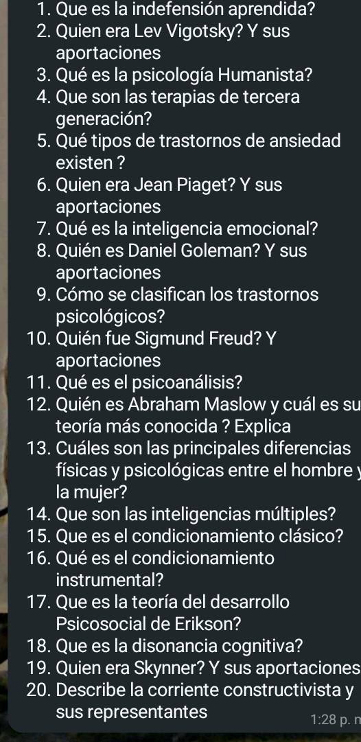 Que es la indefensión aprendida? 
2. Quien era Lev Vigotsky? Y sus 
aportaciones 
3. Qué es la psicología Humanista? 
4. Que son las terapias de tercera 
generación? 
5. Qué tipos de trastornos de ansiedad 
existen ? 
6. Quien era Jean Piaget? Y sus 
aportaciones 
7. Qué es la inteligencia emocional? 
8. Quién es Daniel Goleman? Y sus 
aportaciones 
9. Cómo se clasifican los trastornos 
psicológicos? 
10. Quién fue Sigmund Freud? Y 
aportaciones 
11. Qué es el psicoanálisis? 
12. Quién es Abraham Maslow y cuál es su 
teoría más conocida ? Explica 
13. Cuáles son las principales diferencias 
físicas y psicológicas entre el hombre y 
la mujer? 
14. Que son las inteligencias múltiples? 
15. Que es el condicionamiento clásico? 
16. Qué es el condicionamiento 
instrumental? 
17. Que es la teoría del desarrollo 
Psicosocial de Erikson? 
18. Que es la disonancia cognitiva? 
19. Quien era Skynner? Y sus aportaciones 
20. Describe la corriente constructivista y 
sus representantes
1:28 p. n