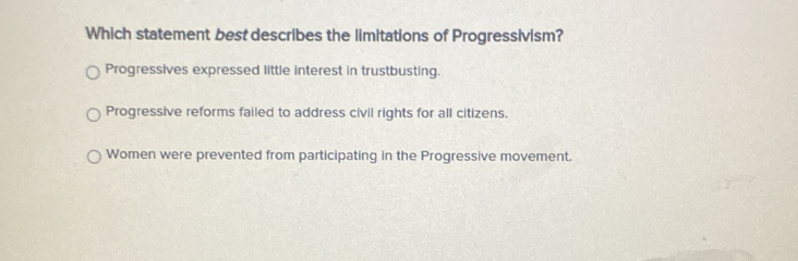 Which statement best describes the limitations of Progressivism?
Progressives expressed little interest in trustbusting.
Progressive reforms failed to address civil rights for all citizens.
Women were prevented from participating in the Progressive movement.