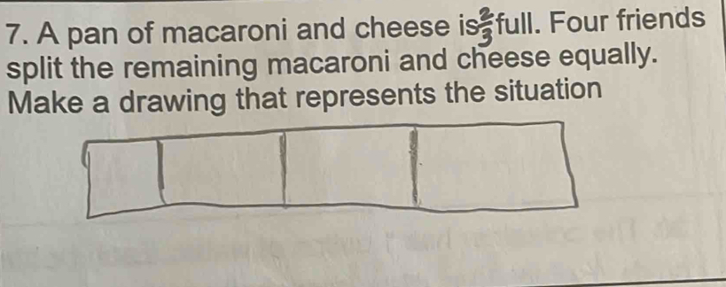 A pan of macaroni and cheese is  2/3 full. Four friends 
split the remaining macaroni and cheese equally. 
Make a drawing that represents the situation