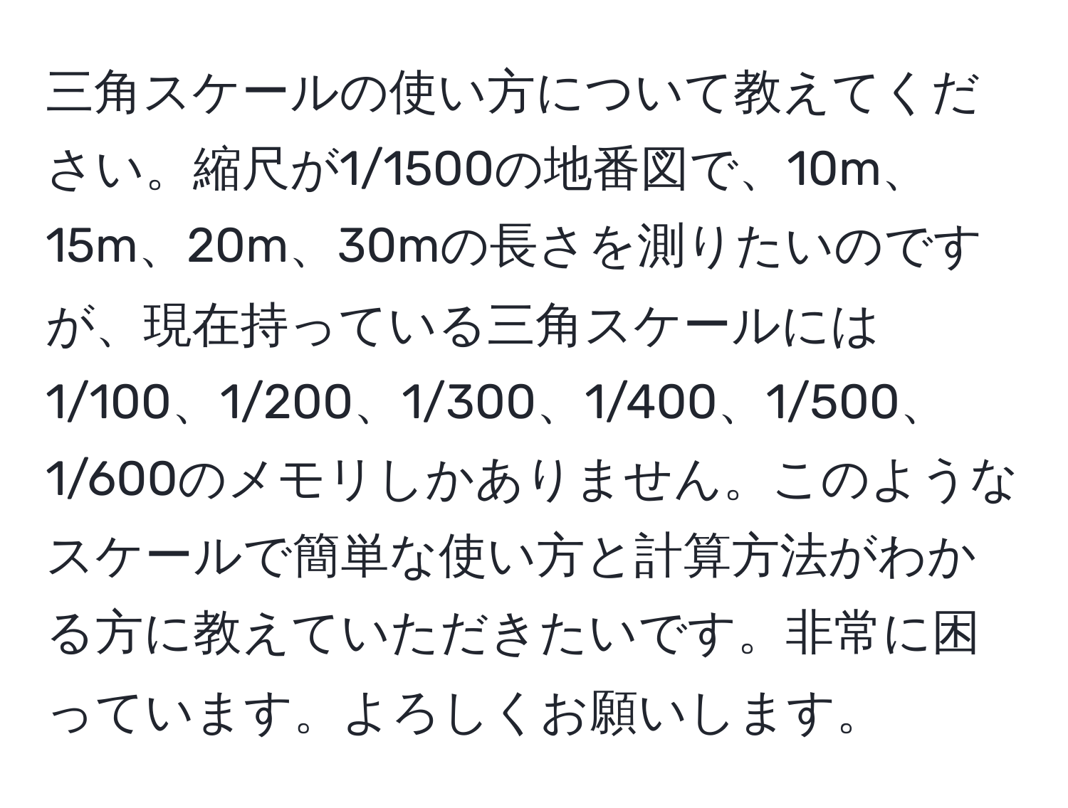 三角スケールの使い方について教えてください。縮尺が1/1500の地番図で、10m、15m、20m、30mの長さを測りたいのですが、現在持っている三角スケールには1/100、1/200、1/300、1/400、1/500、1/600のメモリしかありません。このようなスケールで簡単な使い方と計算方法がわかる方に教えていただきたいです。非常に困っています。よろしくお願いします。