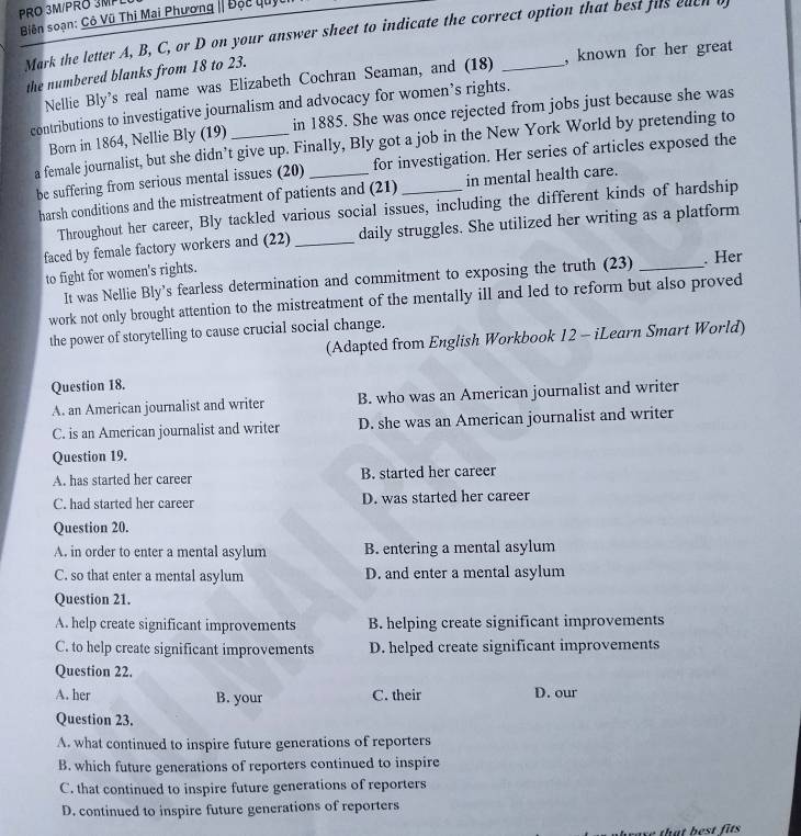 PRO 3M/PRÖ 3MP
Biên soạn: Cô Vũ Thị Mai Phương | Độc lu)
Mark the letter A, B, C, or D on your answer sheet to indicate the correct option that best fus each o
the numbered blanks from 18 to 23. _, known for her great
Nellie Bly's real name was Elizabeth Cochran Seaman, and (18)
contributions to investigative journalism and advocacy for women’s rights.
Born in 1864, Nellie Bly (19) in 1885. She was once rejected from jobs just because she was
a female journalist, but she didn’t give up. Finally, Bly got a job in the New York World by pretending to
be suffering from serious mental issues (20) for investigation. Her series of articles exposed the
harsh conditions and the mistreatment of patients and (21) in mental health care.
Throughout her career, Bly tackled various social issues, including the different kinds of hardship
faced by female factory workers and (22) _daily struggles. She utilized her writing as a platform
to fight for women's rights. _. Her
It was Nellie Bly’s fearless determination and commitment to exposing the truth (23)
work not only brought attention to the mistreatment of the mentally ill and led to reform but also proved
the power of storytelling to cause crucial social change.
(Adapted from English Workbook 12 - iLearn Smart World)
Question 18.
A. an American journalist and writer B. who was an American journalist and writer
C. is an American journalist and writer D. she was an American journalist and writer
Question 19.
A. has started her career B. started her career
C. had started her career D. was started her career
Question 20.
A. in order to enter a mental asylum B. entering a mental asylum
C. so that enter a mental asylum D. and enter a mental asylum
Question 21.
A. help create significant improvements B. helping create significant improvements
C. to help create significant improvements D. helped create significant improvements
Question 22.
A. her B. your C. their D. our
Question 23.
A. what continued to inspire future generations of reporters
B. which future generations of reporters continued to inspire
C. that continued to inspire future generations of reporters
D. continued to inspire future generations of reporters