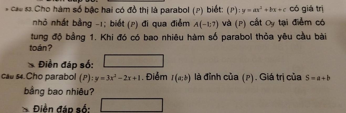 cầu 53.Cho hàm số bậc hai có đồ thị là parabol (P) biết: . (P):y=ax^2+bx+c có giá trị 
nhỏ nhất bằng -1; biết (p) đi qua điểm A(-1;7) và (P) cắt Oy tại điểm có 
tung độ bằng 1. Khi đó có bao nhiêu hàm số parabol thỏa yêu cầu bài 
toán? 
* Điền đáp số: 
cầu 54.Cho parabol (P): y=3x^2-2x+1. Điểm I(a;b) là đỉnh của (p). Giá trị của S=a+b
bằng bao nhiêu? 
Điền đáp số: