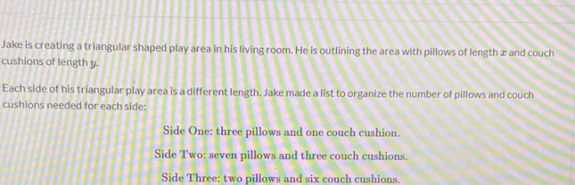 Jake is creating a triangular shaped play area in his living room. He is outlining the area with pillows of length æ and couch 
cushions of length y. 
Each side of his triangular play area is a different length. Jake made a list to organize the number of pillows and couch 
cushions needed for each side: 
Side One: three pillows and one couch cushion. 
Side Two: seven pillows and three couch cushions. 
Side Three: two pillows and six couch cushions.