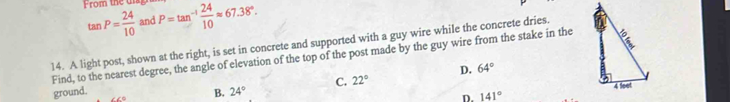 From the d P=tan^(-1) 24/10 approx 67.38°.
tan P= 24/10  and
14. A light post, shown at the right, is set in concrete and supported with a guy wire while the concrete dries.
Find, to the nearest degree, the angle of elevation of the top of the post made by the guy wire from the stake in the
D. 64°
C. 22°
ground. B. 24°
D. 141°