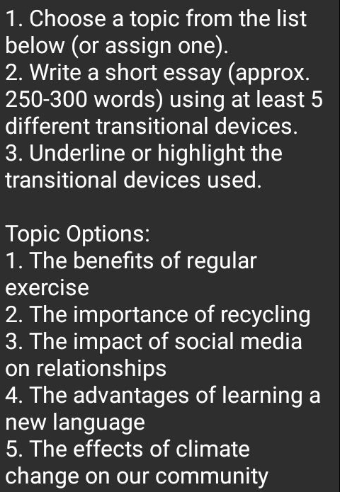 Choose a topic from the list 
below (or assign one). 
2. Write a short essay (approx.
250-300 words) using at least 5
different transitional devices. 
3. Underline or highlight the 
transitional devices used. 
Topic Options: 
1. The benefits of regular 
exercise 
2. The importance of recycling 
3. The impact of social media 
on relationships 
4. The advantages of learning a 
new language 
5. The effects of climate 
change on our community