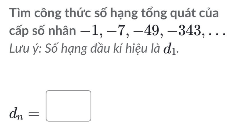 Tìm công thức số hạng tổng quát của 
cấp số nhân −1, −7, −49, −343, . . . 
Lưu ý: Số hạng đầu kí hiệu là đị.
d_n=□