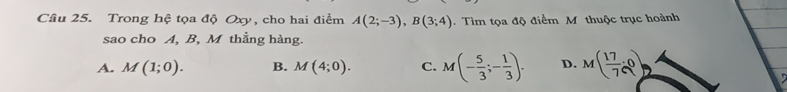 Trong hệ tọa độ Oxy, cho hai điểm A(2;-3), B(3;4). Tìm tọa độ điểm M thuộc trục hoành
sao cho A, B, M thắng hàng.
A. M(1;0). M(4;0). C. M(- 5/3 ;- 1/3 ). D. M( 17/7 ,0)
B.