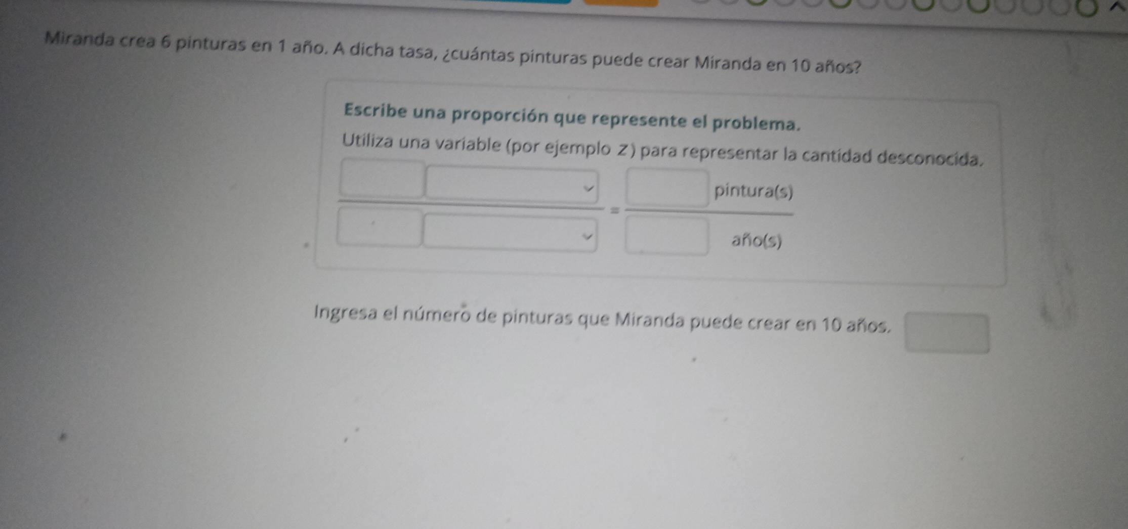 Miranda crea 6 pinturas en 1 año. A dicha tasa, ¿cuántas pinturas puede crear Miranda en 10 años? 
Escribe una proporción que represente el problema. 
Utiliza una variable (por eiemplo
 □ /□  = □ /□  
a cantídad desconocida. 
Ingresa el número de pinturas que Miranda puede crear en 10 años. □