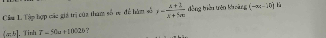 Tập hợp các giá trị của tham số m để hàm số y= (x+2)/x+5m  đồng biến trên khoảng (-∈fty ;-10) là
(a;b]. Tính T=50a+1002b ?