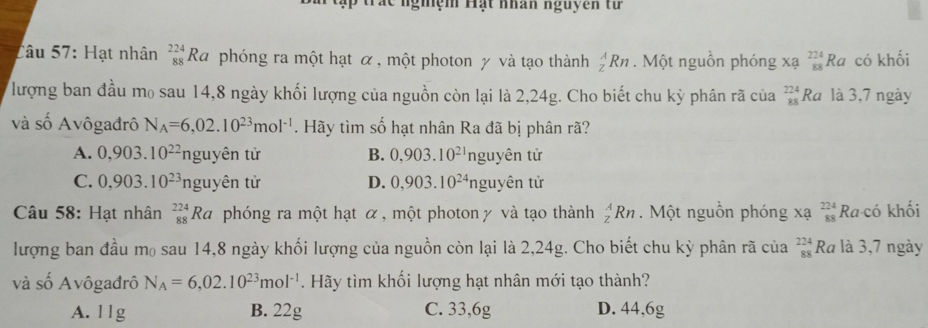 trắc nghệm Hạt nhân nguyễn từ
Câu 57: Hạt nhân _(88)^(224)Ra phóng ra một hạt α, một photon γ và tạo thành _Z^(ARn. Một nguồn phóng xạ _(88)^(224)Ra có khối
lượng ban đầu mọ sau 14,8 ngày khối lượng của nguồn còn lại là 2,24g. Cho biết chu kỳ phân rã của _(88)^(224)Ra là 3,7 ngày
và số Avôgađrô N_A)=6,02.10^(23)mol^(-1). Hãy tìm số hạt nhân Ra đã bị phân rã?
A. 0, 903.10^(22) nguyên tử B. 0,903.10^(21)nguyhat en tử
C. 0,903.10^(23)nguyhat en tử D. 0,903.10^(24)nguyhat en tử
Câu 58: Hạt nhân _(88)^(224)Ra phóng ra một hạt α, một photon γ và tạo thành _Z^(ARn Một nguồn phóng xạ _(88)^(224)Ra· cd khối
lượng ban đầu m₀ sau 14, 8 ngày khối lượng của nguồn còn lại là 2,24g. Cho biết chu kỳ phân rã của beginarray)r 224 88endarray Ra là 3,7 ngày
và số Avôgađrô N_A=6,02.10^(23)mol^(-1). Hãy tìm khối lượng hạt nhân mới tạo thành?
A. 11g B. 22g C. 33,6g D. 44,6g