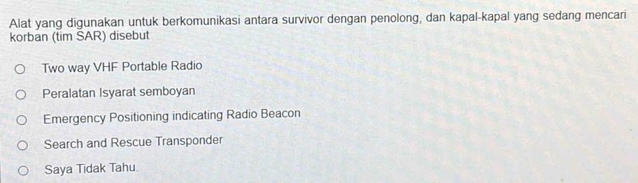 Alat yang digunakan untuk berkomunikasi antara survivor dengan penolong, dan kapal-kapal yang sedang mencari
korban (tim SAR) disebut
Two way VHF Portable Radio
Peralatan Isyarat semboyan
Emergency Positioning indicating Radio Beacon
Search and Rescue Transponder
Saya Tidak Tahu.