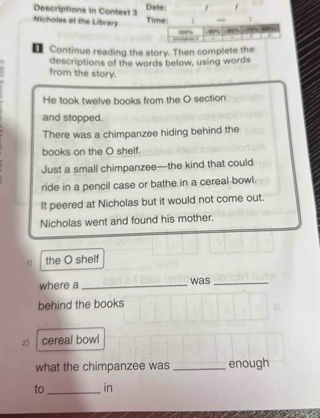 Descriptions in Context 3 Date: 
Nicholas at the Library Ti 
€ Continue reading the story. Then complete the 
descriptions of the words below, using words 
from the story. 
He took twelve books from the O section 
and stopped. 
There was a chimpanzee hiding behind the 
books on the O shelf. 
Just a small chimpanzee—the kind that could 
ride in a pencil case or bathe in a cereal bowl. 
It peered at Nicholas but it would not come out. 
Nicholas went and found his mother. 
1) the O shelf 
where a_ 
was_ 
behind the books 
2) cereal bowl 
what the chimpanzee was_ 
enough 
to_ 
in