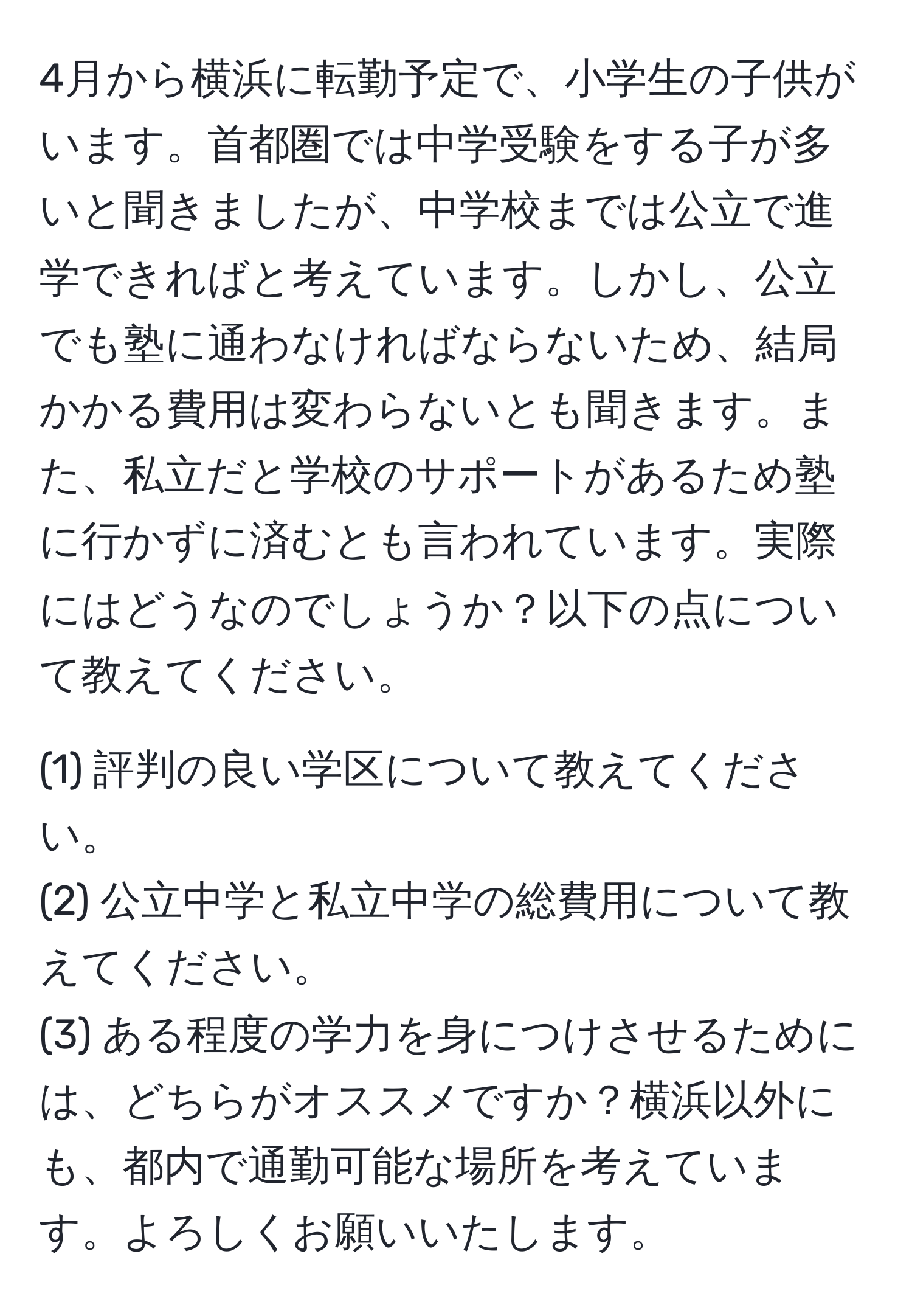 4月から横浜に転勤予定で、小学生の子供がいます。首都圏では中学受験をする子が多いと聞きましたが、中学校までは公立で進学できればと考えています。しかし、公立でも塾に通わなければならないため、結局かかる費用は変わらないとも聞きます。また、私立だと学校のサポートがあるため塾に行かずに済むとも言われています。実際にはどうなのでしょうか？以下の点について教えてください。

(1) 評判の良い学区について教えてください。
(2) 公立中学と私立中学の総費用について教えてください。
(3) ある程度の学力を身につけさせるためには、どちらがオススメですか？横浜以外にも、都内で通勤可能な場所を考えています。よろしくお願いいたします。