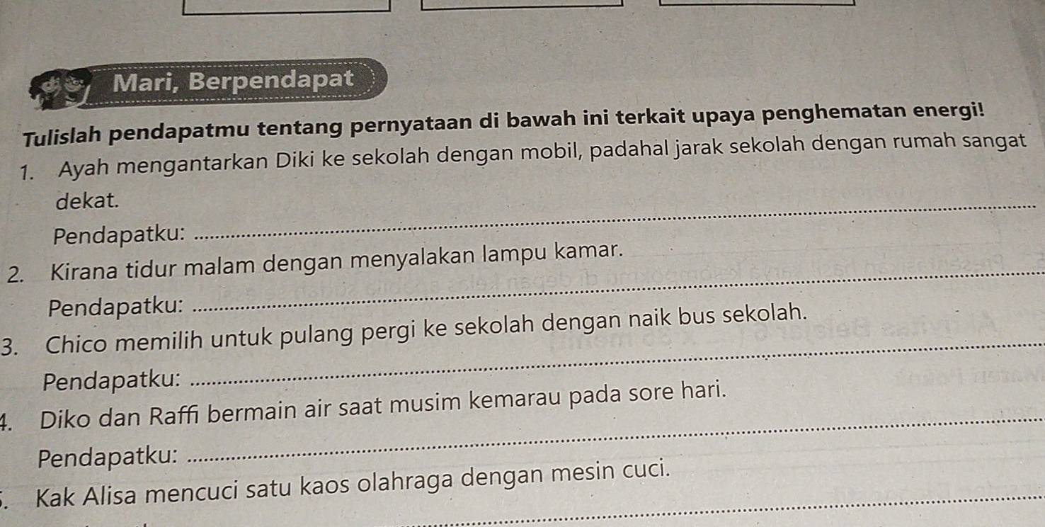 Mari, Berpendapat 
Tulislah pendapatmu tentang pernyataan di bawah ini terkait upaya penghematan energi! 
1. Ayah mengantarkan Diki ke sekolah dengan mobil, padahal jarak sekolah dengan rumah sangat 
dekat. 
Pendapatku: 
_ 
_ 
2. Kirana tidur malam dengan menyalakan lampu kamar. 
Pendapatku: 
3. Chico memilih untuk pulang pergi ke sekolah dengan naik bus sekolah. 
Pendapatku: 
_ 
_ 
4. Diko dan Raffi bermain air saat musim kemarau pada sore hari. 
Pendapatku: 
5. Kak Alisa mencuci satu kaos olahraga dengan mesin cuci.