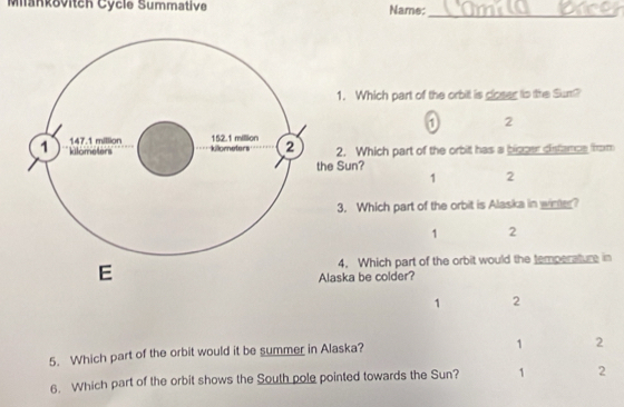 Miankovitch Cycle Summative Name:_
1. Which part of the orbit is closer to the Sum?
① 2
2. Which part of the orbit has a bigger distance from
he Sun?
1 2
3. Which part of the orbit is Alaska in winter?
1 2
4. Which part of the orbit would the temperature in
Alaska be colder?
1 2
5. Which part of the orbit would it be summer in Alaska?
1 2
6. Which part of the orbit shows the South pole pointed towards the Sun? 1 2