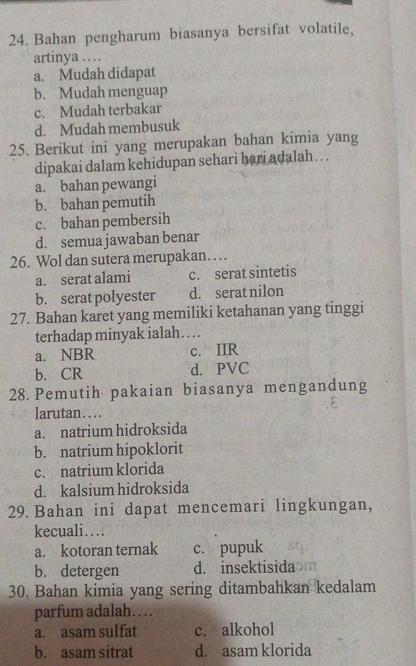 Bahan pengharum biasanya bersifat volatile,
artinya …
a. Mudah didapat
b. Mudah menguap
c. Mudah terbakar
d. Mudah membusuk
25. Berikut ini yang merupakan bahan kimia yang
dipakai dalam kehidupan sehari hari adalah… . .
a. bahan pewangi
b. bahan pemutih
c. bahan pembersih
d. semua jawaban benar
26. Wol dan sutera merupakan…
a. serat alami c. serat sintetis
b. serat polyester d. serat nilon
27. Bahan karet yang memiliki ketahanan yang tinggi
terhadap minyak ialah…
a. NBR c. IIR
b. CR d. PVC
28. Pemutih pakaian biasanya mengandung
larutan….
a. natrium hidroksida
b. natrium hipoklorit
c. natrium klorida
d. kalsium hidroksida
29. Bahan ini dapat mencemari lingkungan,
kecuali…
a. kotoran ternak c. pupuk
b. detergen d. insektisida of
30. Bahan kimia yang sering ditambahkan kedalam
parfum adalah…
a. asam sulfat c. alkohol
b. asam sitrat d. asam klorida