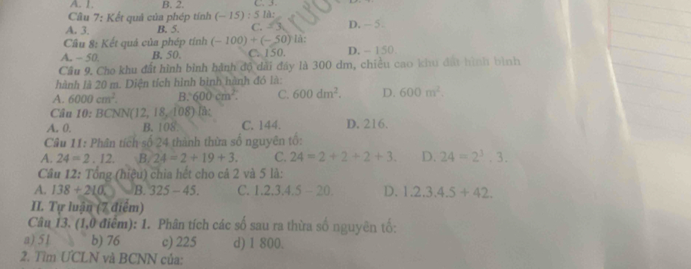 A. 1. B. 2. C. .
Cầu 7: Kết quả của phép tính (-15):5la : 
A. 3. B. 5. C. - . D. - 5.
Cầu 8: Kết quả của phép tính (-100)+(-50)1i 1:
A. - 50. B. 50. C. 150. D. - 150
Cầu 9. Cho khu đất hình bình hành độ dài đáy là 300 dm, chiều cao khu đất hình bình
hành là 20 m. Diện tích hình bình hành đó là:
A. 6000cm^2. B. 600cm^2. C. 600dm^2. D. 600m^2. 
Câu 10: BCNN (12,18,108) là:
A. 0. B. 108. C. 144. D. 216.
Câu 11: Phân tích số 24 thành thừa số nguyên tố:
A. 24=2.12. B. 24=2+19+3. C. 24=2+2+2+3. D. 24=2^3.3. 
Câu 12: Tổng (hiệu) chia hết cho cả 2 và 5 là:
A. 138+210. B. 325-45. C. 1, 2, 3, 4, 5-20, D. 1.2.3.4.5+42. 
II. Tự luận (7 điểm)
Câu 13. (1,0 điểm): 1. Phân tích các số sau ra thừa số nguyên tố:
a) 51 b) 76 c) 225 d) 1 800.
2. Tìm ƯCLN và BCNN của: