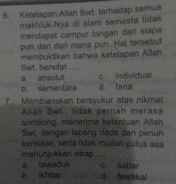 Ketetapan Allah Swt. terhadap semua
makhluk-Nya di alam semesta tidak
mendapat campur tangan dari siapa
pun dan dari mana pun. Hal tersebut
membuktikan bahwa ketetapan Allah
Swt. bersifat ...
a absolut c. individual
b. sementara d. fana
7. Membiasakan bersyukur atas nikmat
Allah Swt., tidak pernah merasa
sombong, menerima ketentuan Allah
Swt. dengan lapang dada dan penuh
kerelaan, serta tidak mudah putus asa
menunjukkan sikap ....
a、 tawaduk c. sabar
b. ikhtiar d. tawakal