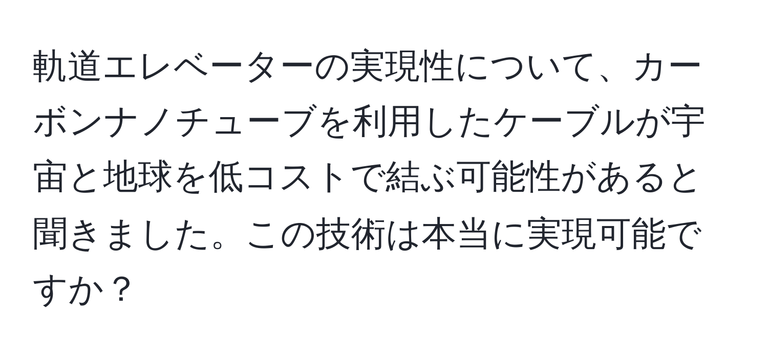 軌道エレベーターの実現性について、カーボンナノチューブを利用したケーブルが宇宙と地球を低コストで結ぶ可能性があると聞きました。この技術は本当に実現可能ですか？