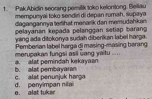 Pak Abidin seorang pemilik toko kelontong. Beliau
mempunyai toko sendiri di depan rumah, supaya
dagangannya terlihat menarik dan memudahkan
pelayanan kepada pelanggan setiap barang
yang ada ditokonya sudah diberikan label harga.
Pemberian label harga di masing-masing barang
merupakan fungsi asli uang yaitu ....
a. alat pemindah kekayaan
b. alat pembayaran
c. alat penunjuk harga
d. penyimpan nilai
e. alat tukar