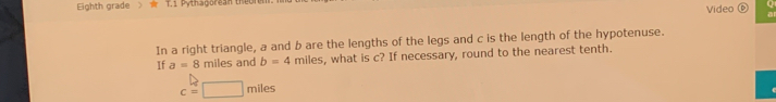 Eighth grade 》 T.1 Pythagorean theờn Video (C 
In a right triangle, a and b are the lengths of the legs and c is the length of the hypotenuse. 
If a=8 miles and b=4 miles s, what is c? If necessary, round to the nearest tenth.
c=□ miles